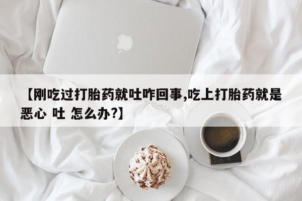 网上购买打胎药联系方式【刚吃过打胎药就吐咋回事,吃上打胎药就是恶心 吐 怎么办?】