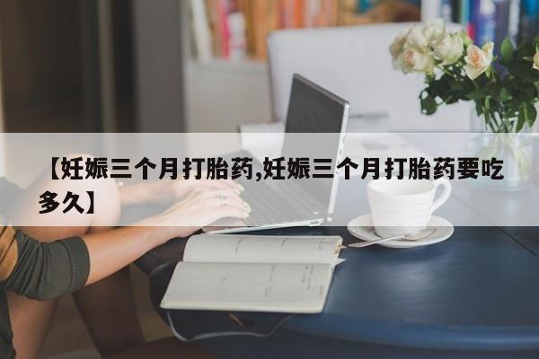 网上购买打胎药联系方式【妊娠三个月打胎药,妊娠三个月打胎药要吃多久】