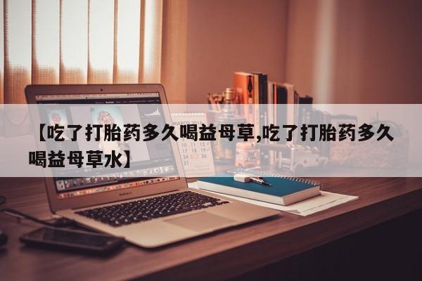 网上购买打胎药联系方式【吃了打胎药多久喝益母草,吃了打胎药多久喝益母草水】