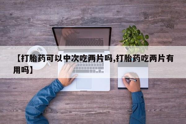 网上购买打胎药联系方式【打胎药可以中次吃两片吗,打胎药吃两片有用吗】