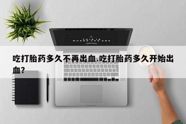 网上购买打胎药联系方式吃打胎药多久不再出血.吃打胎药多久开始出血？