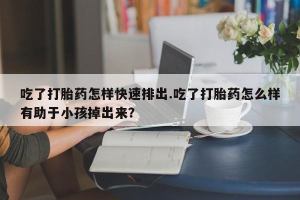 网上购买打胎药联系方式吃了打胎药怎样快速排出.吃了打胎药怎么样有助于小孩掉出来？