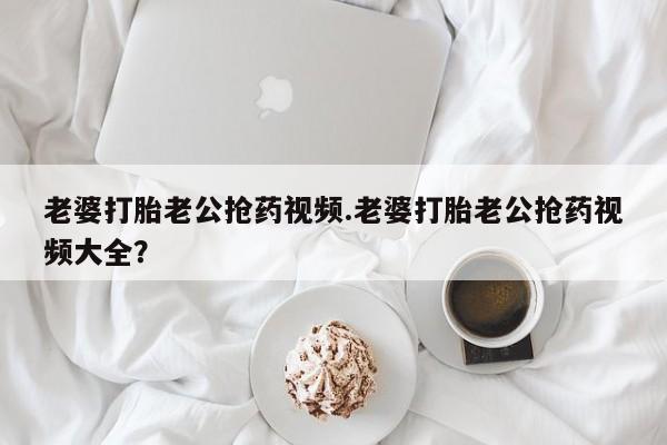 网上购买打胎药联系方式老婆打胎老公抢药视频.老婆打胎老公抢药视频大全？