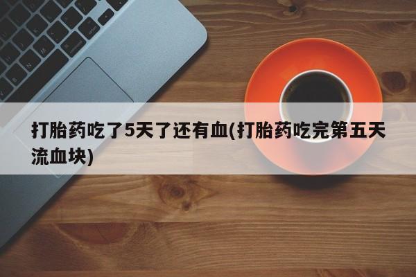网上购买打胎药联系方式打胎药吃了5天了还有血(打胎药吃完第五天流血块)