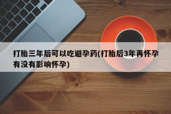 网上购买打胎药联系方式打胎三年后可以吃避孕药(打胎后3年再怀孕有没有影响怀孕)
