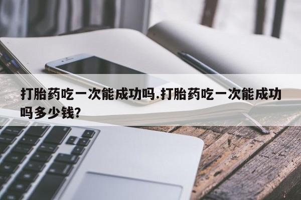 网上购买打胎药联系方式打胎药吃一次能成功吗.打胎药吃一次能成功吗多少钱？