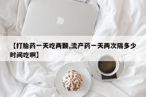 网上购买打胎药联系方式【打胎药一天吃两颗,流产药一天两次隔多少时间吃啊】