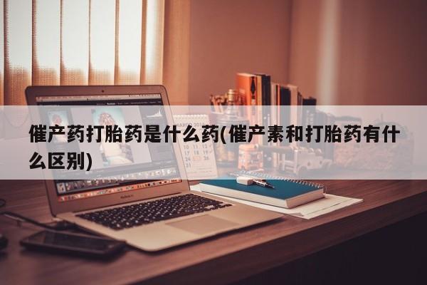 网上购买打胎药联系方式催产药打胎药是什么药(催产素和打胎药有什么区别)