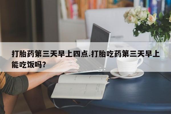 网上购买打胎药联系方式打胎药第三天早上四点.打胎吃药第三天早上能吃饭吗？