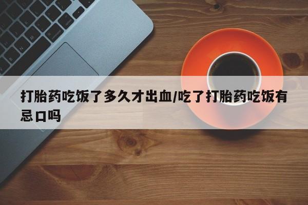 网上购买打胎药联系方式打胎药吃饭了多久才出血/吃了打胎药吃饭有忌口吗