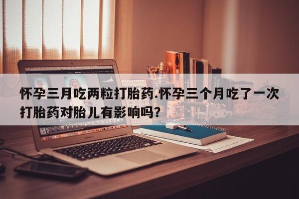 网上购买打胎药联系方式怀孕三月吃两粒打胎药.怀孕三个月吃了一次打胎药对胎儿有影响吗？