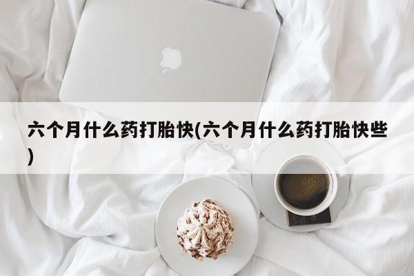 网上购买打胎药联系方式六个月什么药打胎快(六个月什么药打胎快些)