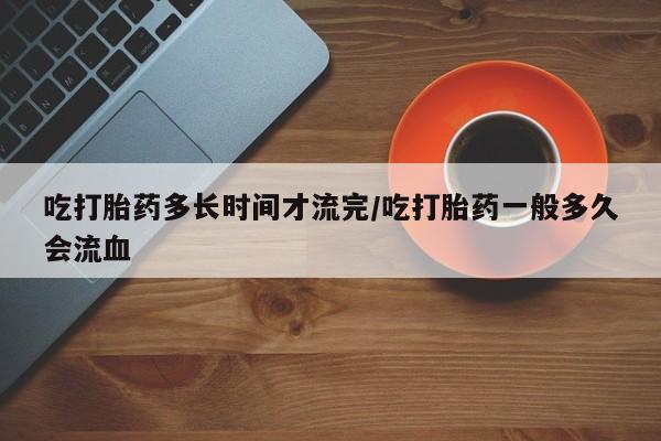 网上购买打胎药联系方式吃打胎药多长时间才流完/吃打胎药一般多久会流血