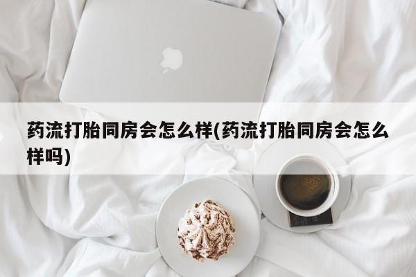 网上购买打胎药联系方式药流打胎同房会怎么样(药流打胎同房会怎么样吗)