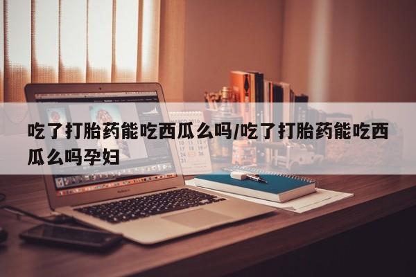 网上购买打胎药联系方式吃了打胎药能吃西瓜么吗/吃了打胎药能吃西瓜么吗孕妇
