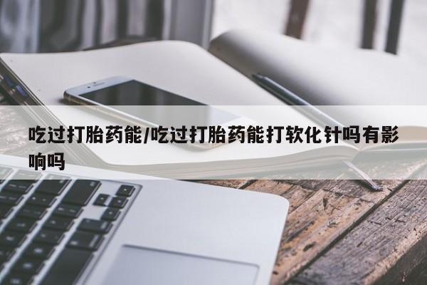 网上购买打胎药联系方式吃过打胎药能/吃过打胎药能打软化针吗有影响吗