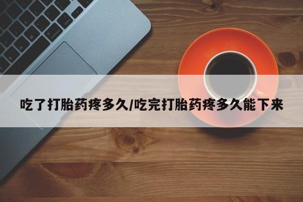 网上购买打胎药联系方式吃了打胎药疼多久/吃完打胎药疼多久能下来