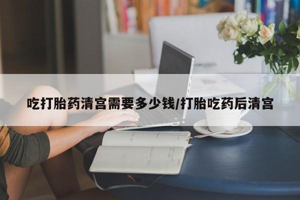 网上购买打胎药联系方式吃打胎药清宫需要多少钱/打胎吃药后清宫