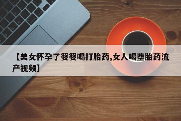 网上购买打胎药联系方式【美女怀孕了婆婆喝打胎药,女人喝堕胎药流产视频】
