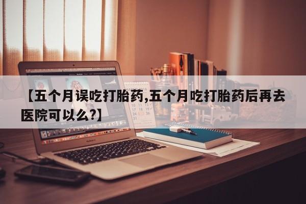网上购买打胎药联系方式【五个月误吃打胎药,五个月吃打胎药后再去医院可以么?】