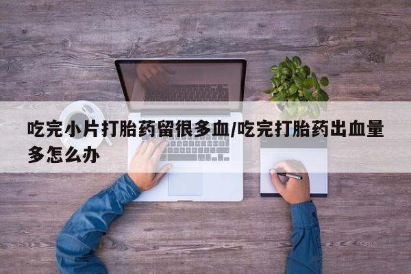 网上购买打胎药联系方式吃完小片打胎药留很多血/吃完打胎药出血量多怎么办