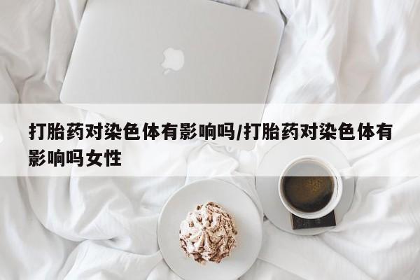 网上购买打胎药联系方式打胎药对染色体有影响吗/打胎药对染色体有影响吗女性