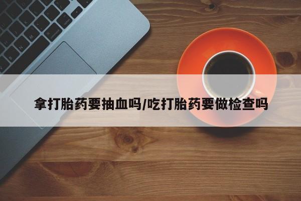 网上购买打胎药联系方式拿打胎药要抽血吗/吃打胎药要做检查吗