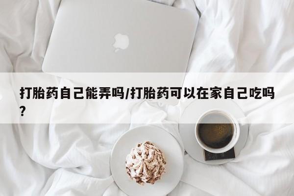 网上购买打胎药联系方式打胎药自己能弄吗/打胎药可以在家自己吃吗?