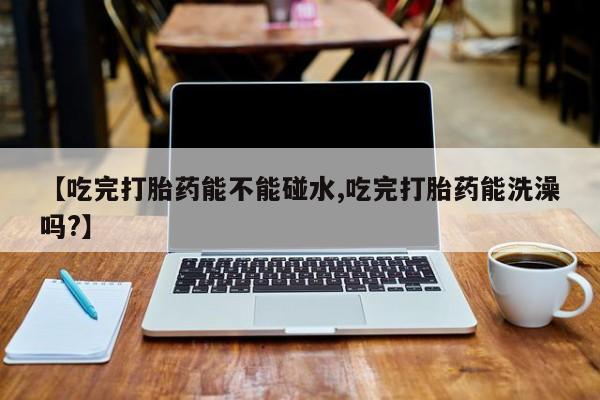 网上购买打胎药联系方式【吃完打胎药能不能碰水,吃完打胎药能洗澡吗?】