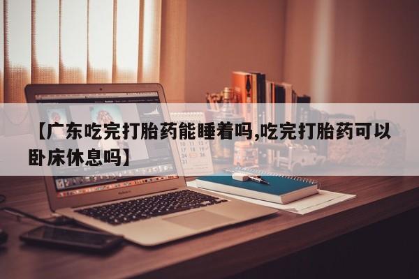 网上购买打胎药联系方式【广东吃完打胎药能睡着吗,吃完打胎药可以卧床休息吗】