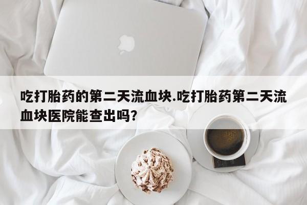 网上购买打胎药联系方式吃打胎药的第二天流血块.吃打胎药第二天流血块医院能查出吗？