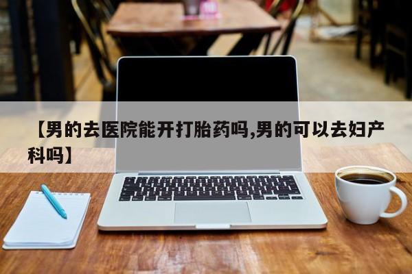 网上购买打胎药联系方式【男的去医院能开打胎药吗,男的可以去妇产科吗】