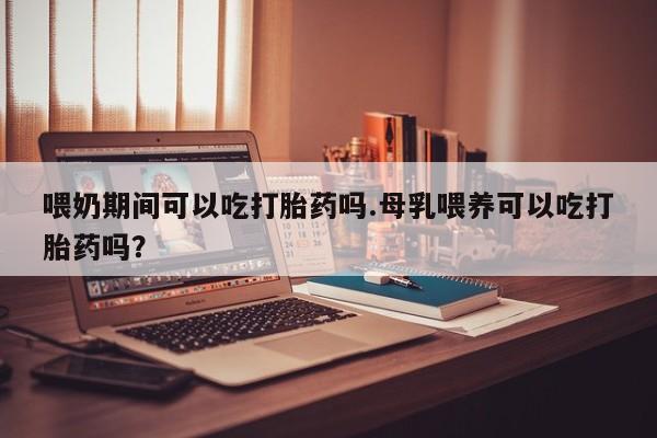 网上购买打胎药联系方式喂奶期间可以吃打胎药吗.母乳喂养可以吃打胎药吗？