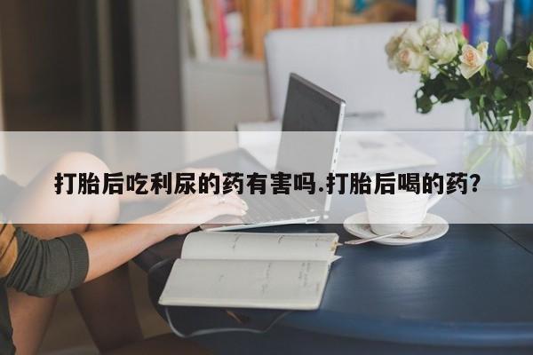 网上购买打胎药联系方式打胎后吃利尿的药有害吗.打胎后喝的药？