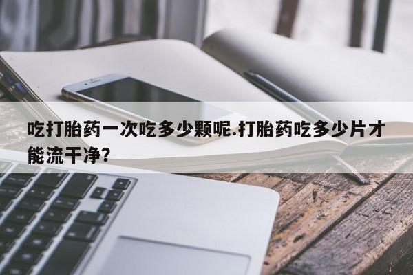 网上购买打胎药联系方式吃打胎药一次吃多少颗呢.打胎药吃多少片才能流干净？