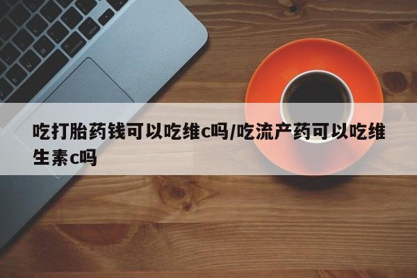 网上购买打胎药联系方式吃打胎药钱可以吃维c吗/吃流产药可以吃维生素c吗