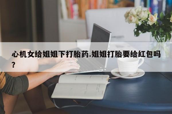 网上购买打胎药联系方式心机女给姐姐下打胎药.姐姐打胎要给红包吗？