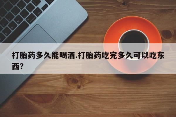 网上购买打胎药联系方式打胎药多久能喝酒.打胎药吃完多久可以吃东西？