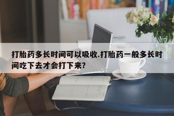 网上购买打胎药联系方式打胎药多长时间可以吸收.打胎药一般多长时间吃下去才会打下来？