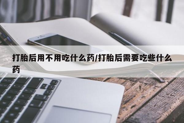 网上购买打胎药联系方式打胎后用不用吃什么药/打胎后需要吃些什么药