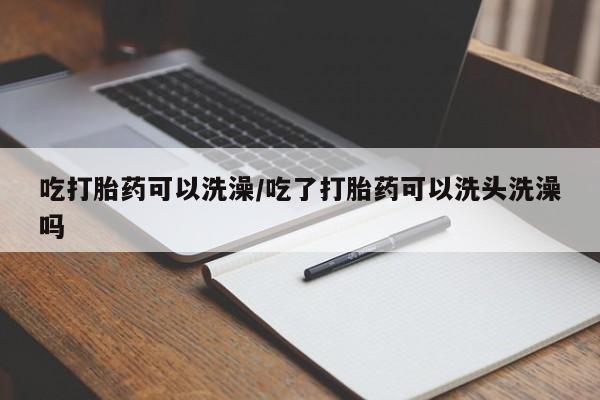 网上购买打胎药联系方式吃打胎药可以洗澡/吃了打胎药可以洗头洗澡吗