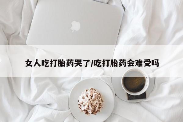 网上购买打胎药联系方式女人吃打胎药哭了/吃打胎药会难受吗